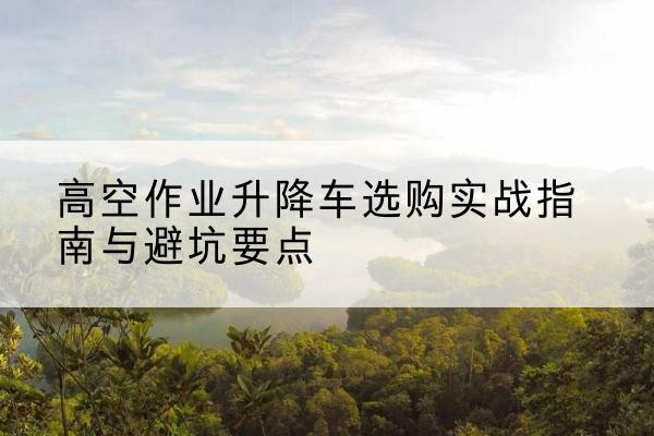 同江升降车怎么选-高空作业升降车选购实战指南与避坑要点