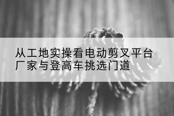 同江电动剪叉升降平台厂家-从工地实操看电动剪叉平台厂家与登高车挑选门道