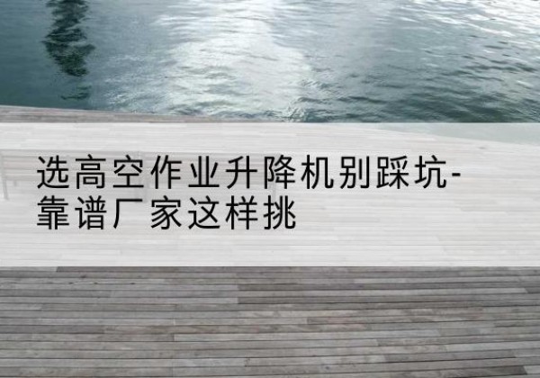 同江剪叉式升降机厂家-选高空作业升降机别踩坑-靠谱厂家这样挑