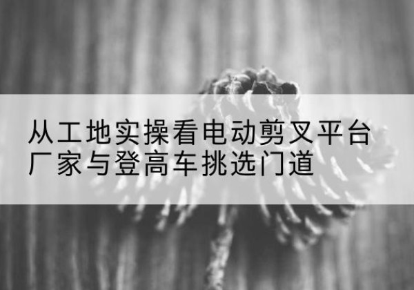 同江电动剪叉升降平台厂家-从工地实操看电动剪叉平台厂家与登高车挑选门道